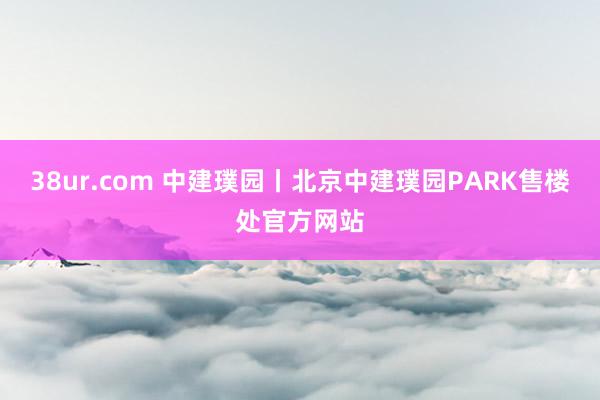 38ur.com 中建璞园丨北京中建璞园PARK售楼处官方网站