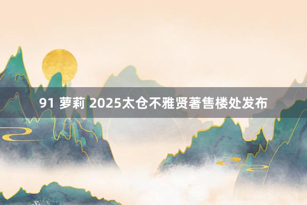 91 萝莉 2025太仓不雅贤著售楼处发布