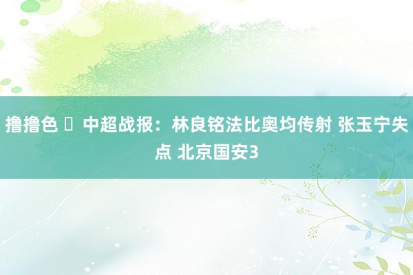 撸撸色 ⚽中超战报：林良铭法比奥均传射 张玉宁失点 北京国安3