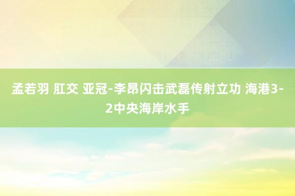 孟若羽 肛交 亚冠-李昂闪击武磊传射立功 海港3-2中央海岸水手