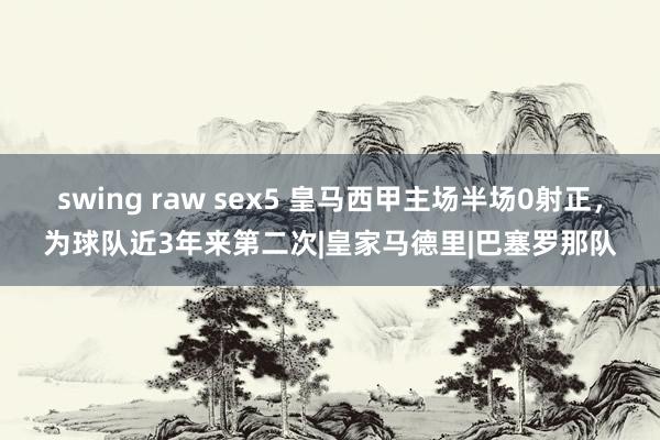 swing raw sex5 皇马西甲主场半场0射正，为球队近3年来第二次|皇家马德里|巴塞罗那队