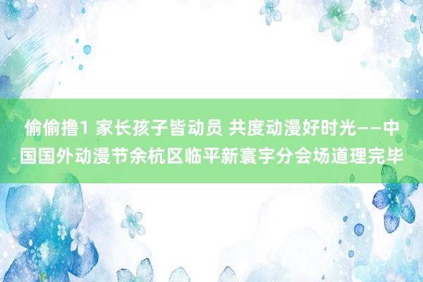 偷偷撸1 家长孩子皆动员 共度动漫好时光——中国国外动漫节余杭区临平新寰宇分会场道理完毕