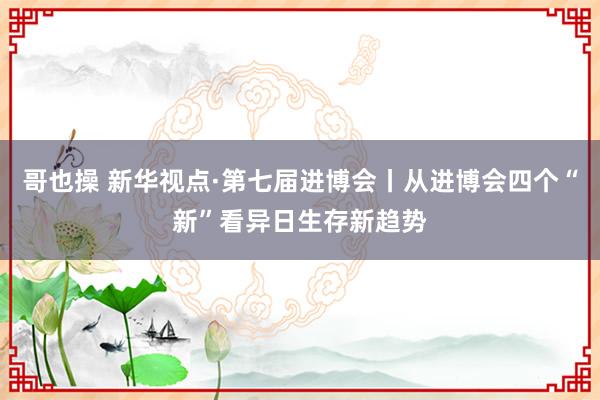 哥也操 新华视点·第七届进博会丨从进博会四个“新”看异日生存新趋势