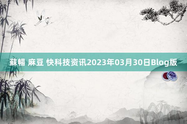 蘇暢 麻豆 快科技资讯2023年03月30日Blog版