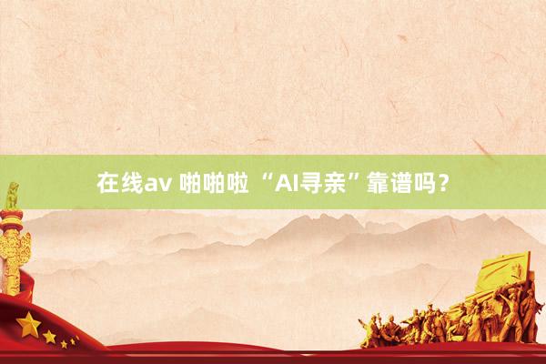 在线av 啪啪啦 “AI寻亲”靠谱吗？