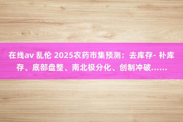 在线av 乱伦 2025农药市集预测：去库存- 补库存、底部盘整、南北极分化、创制冲破......