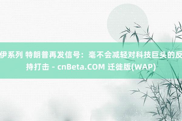 伊伊系列 特朗普再发信号：毫不会减轻对科技巨头的反把持打击 - cnBeta.COM 迁徙版(WAP)