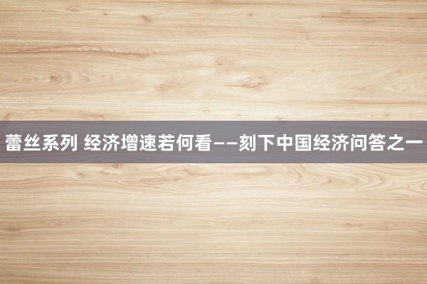 蕾丝系列 经济增速若何看——刻下中国经济问答之一