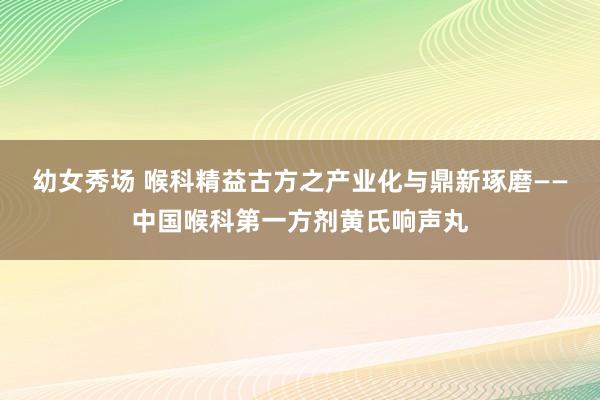 幼女秀场 喉科精益古方之产业化与鼎新琢磨——中国喉科第一方剂黄氏响声丸