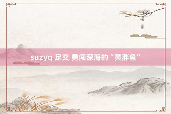 suzyq 足交 勇闯深海的“黄胖鱼”