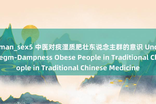 german_sex5 中医对痰湿质肥壮东说念主群的意识 Understanding of Phlegm-Dampness Obese People in Traditional Chinese Medicine