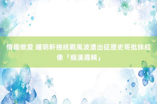 情趣做爱 鍾明軒捲統戰風波遭出征　歷史哥批抹紅像「癡漢邏輯」