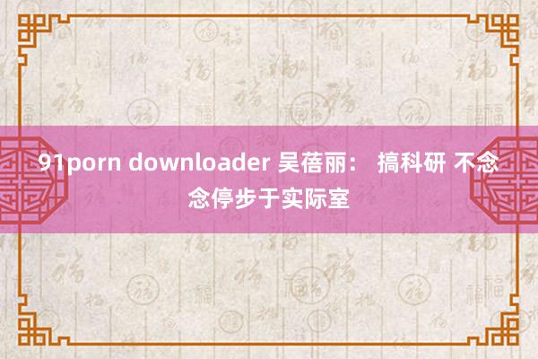 91porn downloader 吴蓓丽： 搞科研 不念念停步于实际室