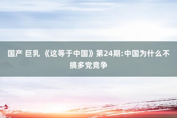 国产 巨乳 《这等于中国》第24期:中国为什么不搞多党竞争