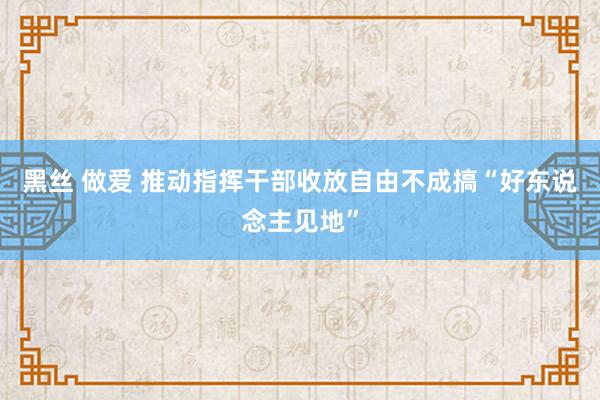 黑丝 做爱 推动指挥干部收放自由不成搞“好东说念主见地”